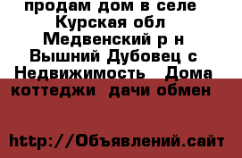 продам дом в селе - Курская обл., Медвенский р-н, Вышний Дубовец с. Недвижимость » Дома, коттеджи, дачи обмен   